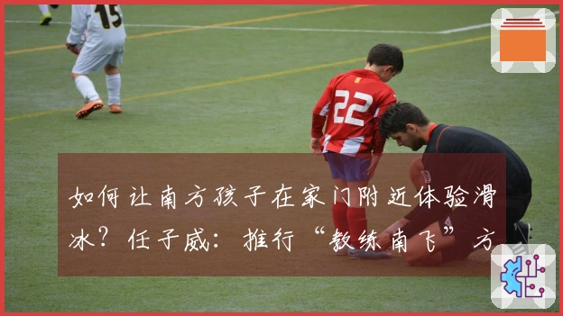 如何让南方孩子在家门附近体验滑冰？任子威：推行“教练南飞”方案
