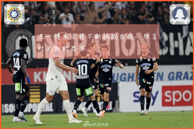 王一博表示将不断挑战自我，坦言对未知的恐惧