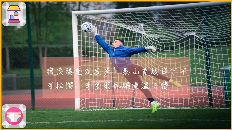 宿茂臻坚定发声！泰山首战辽宁不可松懈，李金羽韩鹏重温旧情