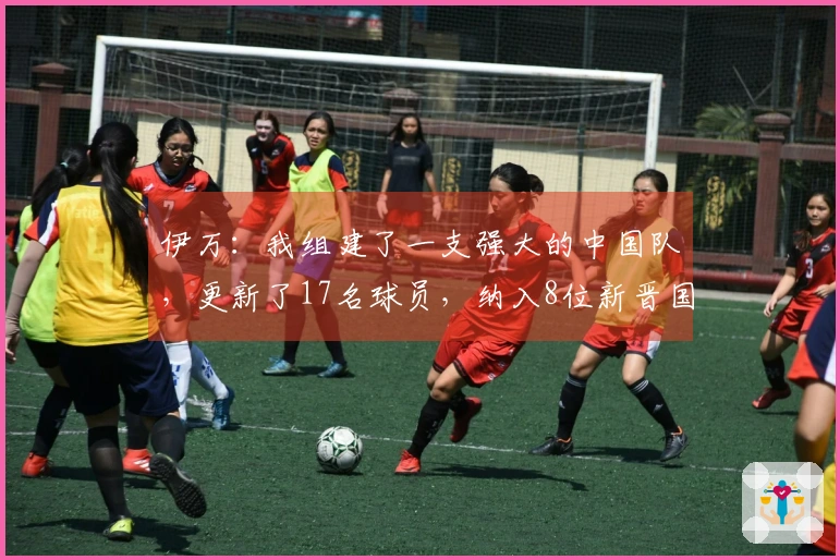 伊万：我组建了一支强大的中国队，更新了17名球员，纳入8位新晋国脚