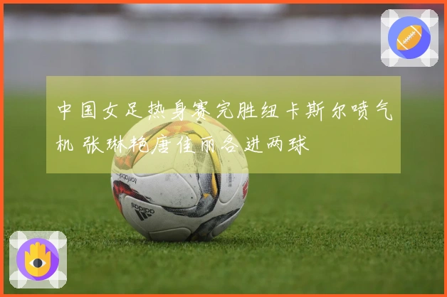 中国女足热身赛完胜纽卡斯尔喷气机 张琳艳唐佳丽各进两球