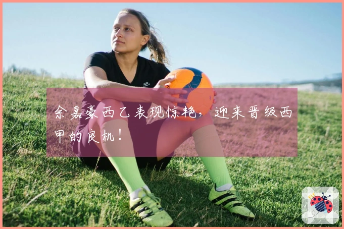 余嘉豪西乙表现惊艳，迎来晋级西甲的良机！