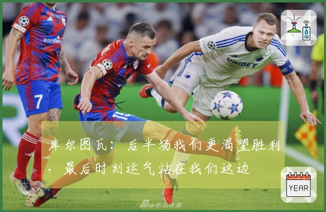 库尔图瓦：后半场我们更渴望胜利，最后时刻运气站在我们这边