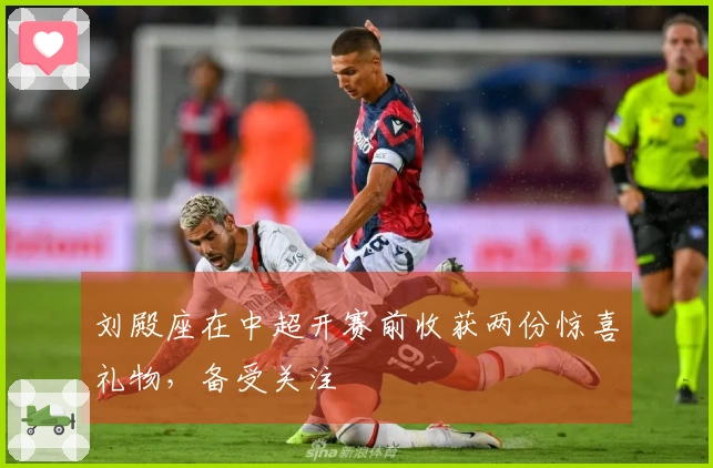 刘殿座在中超开赛前收获两份惊喜礼物，备受关注