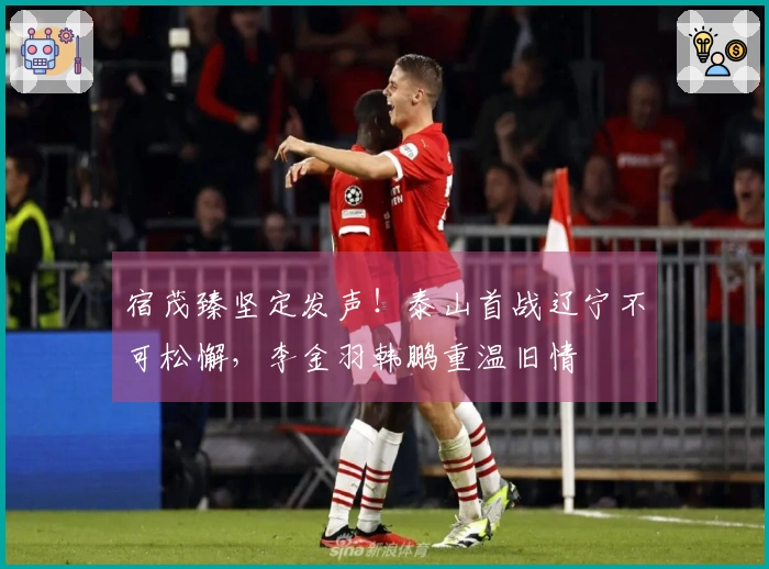 宿茂臻坚定发声！泰山首战辽宁不可松懈，李金羽韩鹏重温旧情