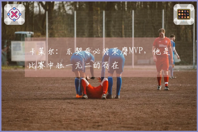 卡莱尔：东契奇必将荣膺MVP，他是比赛中独一无二的存在