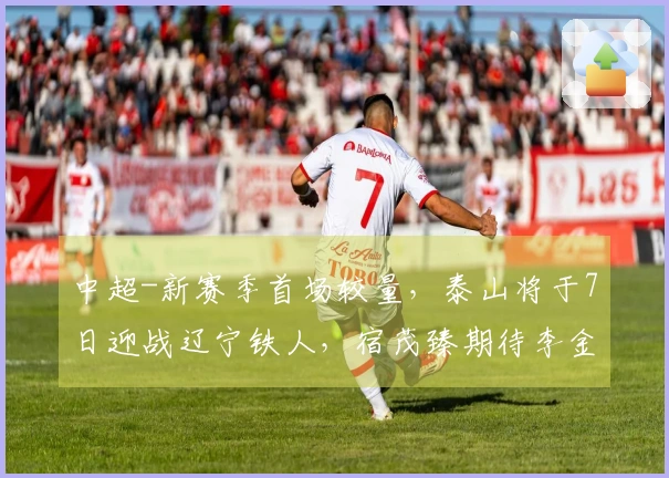 中超-新赛季首场较量，泰山将于7日迎战辽宁铁人，宿茂臻期待李金羽回归
