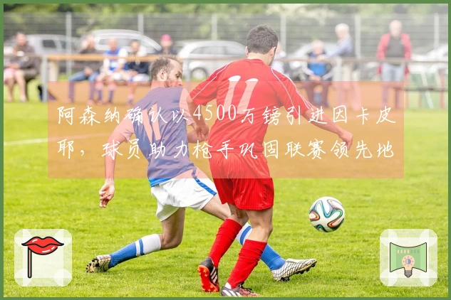 阿森纳确认以4500万镑引进因卡皮耶，球员助力枪手巩固联赛领先地位