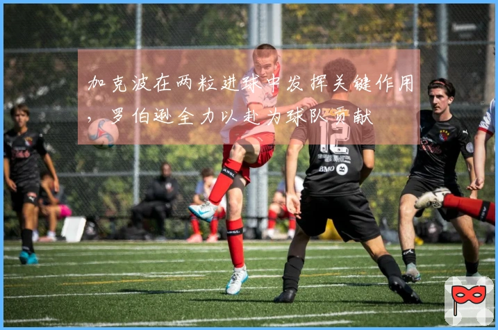 加克波在两粒进球中发挥关键作用，罗伯逊全力以赴为球队贡献