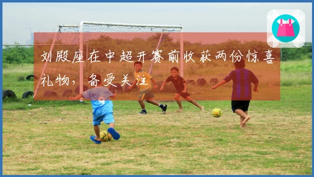 刘殿座在中超开赛前收获两份惊喜礼物，备受关注