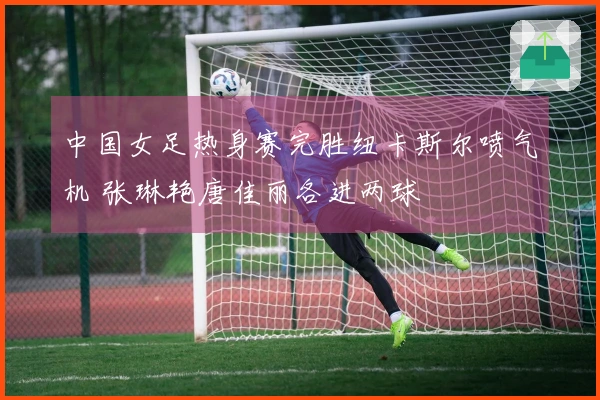 中国女足热身赛完胜纽卡斯尔喷气机 张琳艳唐佳丽各进两球