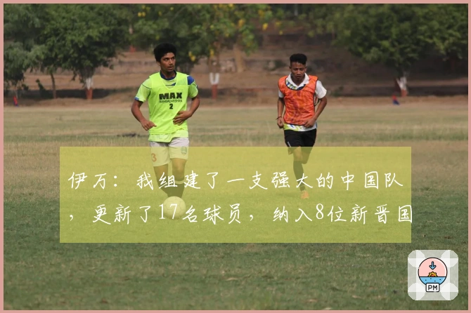 伊万：我组建了一支强大的中国队，更新了17名球员，纳入8位新晋国脚