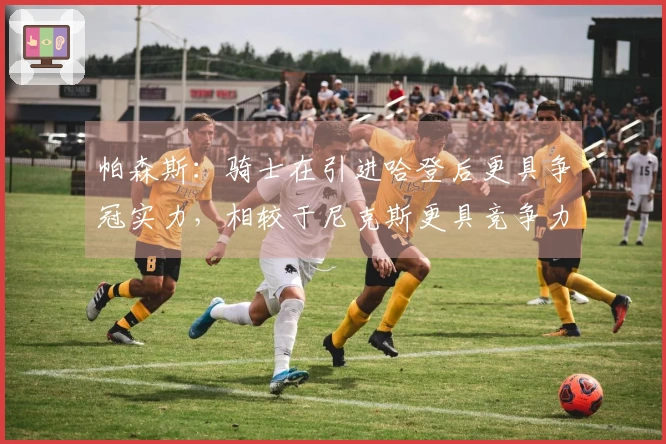 帕森斯：骑士在引进哈登后更具争冠实力，相较于尼克斯更具竞争力