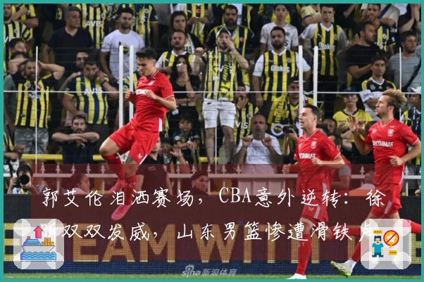 郭艾伦泪洒赛场，CBA意外逆转：徐昕双双发威，山东男篮惨遭滑铁卢